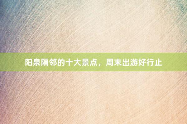 阳泉隔邻的十大景点，周末出游好行止