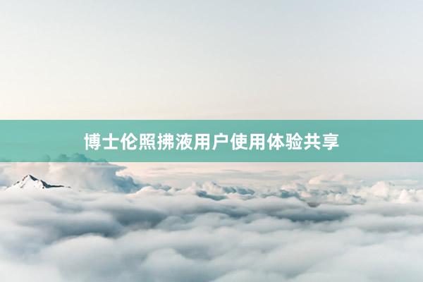 博士伦照拂液用户使用体验共享