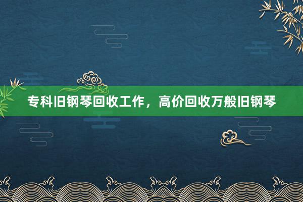 专科旧钢琴回收工作，高价回收万般旧钢琴